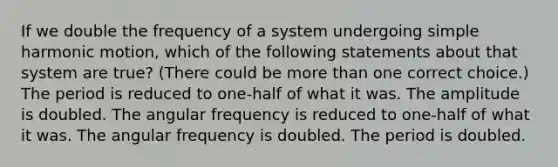 If we double the frequency of a system undergoing simple harmonic motion, which of the following statements about that system are true? (There could be more than one correct choice.) The period is reduced to one-half of what it was. The amplitude is doubled. The angular frequency is reduced to one-half of what it was. The angular frequency is doubled. The period is doubled.