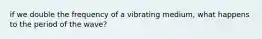 if we double the frequency of a vibrating medium, what happens to the period of the wave?