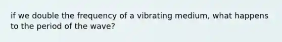 if we double the frequency of a vibrating medium, what happens to the period of the wave?