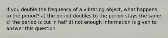 If you double the frequency of a vibrating object, what happens to the period? a) the period doubles b) the period stays the same c) the period is cut in half d) not enough information is given to answer this question.