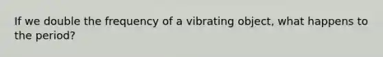 If we double the frequency of a vibrating object, what happens to the period?