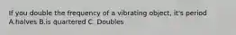 If you double the frequency of a vibrating object, it's period A.halves B.is quartered C. Doubles