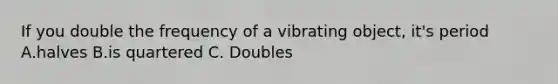 If you double the frequency of a vibrating object, it's period A.halves B.is quartered C. Doubles