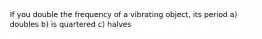 If you double the frequency of a vibrating object, its period a) doubles b) is quartered c) halves