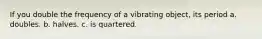 If you double the frequency of a vibrating object, its period a. doubles. b. halves. c. is quartered.