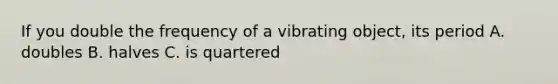 If you double the frequency of a vibrating object, its period A. doubles B. halves C. is quartered