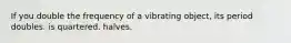 If you double the frequency of a vibrating object, its period doubles. is quartered. halves.