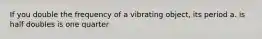 If you double the frequency of a vibrating object, its period a. is half doubles is one quarter