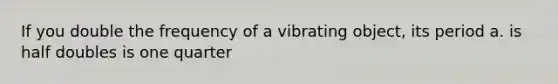 If you double the frequency of a vibrating object, its period a. is half doubles is one quarter