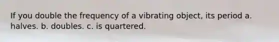 If you double the frequency of a vibrating object, its period a. halves. b. doubles. c. is quartered.