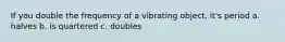 If you double the frequency of a vibrating object, it's period a. halves b. is quartered c. doubles