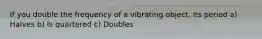 If you double the frequency of a vibrating object, its period a) Halves b) Is quartered c) Doubles