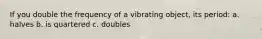 If you double the frequency of a vibrating object, its period: a. halves b. is quartered c. doubles