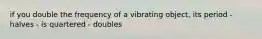 if you double the frequency of a vibrating object, its period - halves - is quartered - doubles