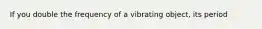 If you double the frequency of a vibrating object, its period