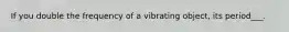 If you double the frequency of a vibrating object, its period___.