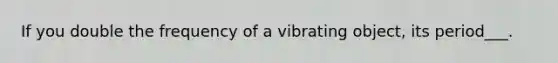 If you double the frequency of a vibrating object, its period___.