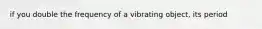 if you double the frequency of a vibrating object, its period