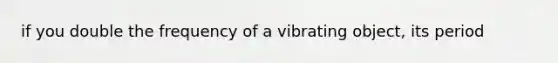 if you double the frequency of a vibrating object, its period