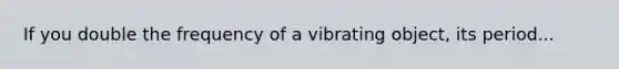 If you double the frequency of a vibrating object, its period...