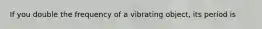 If you double the frequency of a vibrating object, its period is