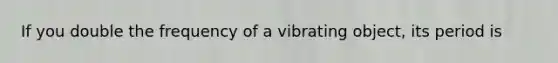 If you double the frequency of a vibrating object, its period is