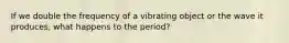 If we double the frequency of a vibrating object or the wave it produces, what happens to the period?