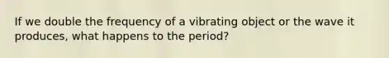 If we double the frequency of a vibrating object or the wave it produces, what happens to the period?