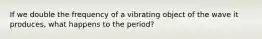 If we double the frequency of a vibrating object of the wave it produces, what happens to the period?