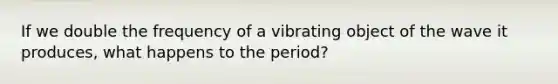 If we double the frequency of a vibrating object of the wave it produces, what happens to the period?