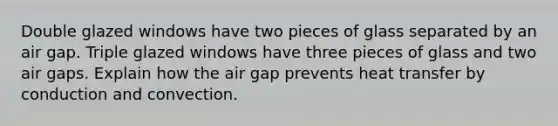 Double glazed windows have two pieces of glass separated by an air gap. Triple glazed windows have three pieces of glass and two air gaps. Explain how the air gap prevents heat transfer by conduction and convection.