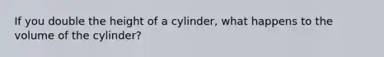 If you double the height of a cylinder, what happens to the volume of the cylinder?