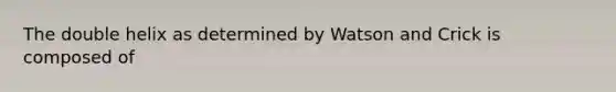 The double helix as determined by Watson and Crick is composed of