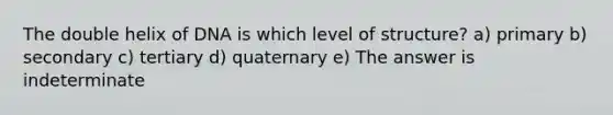 The double helix of DNA is which level of structure? a) primary b) secondary c) tertiary d) quaternary e) The answer is indeterminate