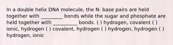 In a double helix DNA molecule, the N- base pairs are held together with _________ bonds while the sugar and phosphate are held together with __________ bonds. ( ) hydrogen, covalent ( ) ionic, hydrogen ( ) covalent, hydrogen ( ) hydrogen, hydrogen ( ) hydrogen, ionic