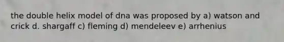 the double helix model of dna was proposed by a) watson and crick d. shargaff c) fleming d) mendeleev e) arrhenius