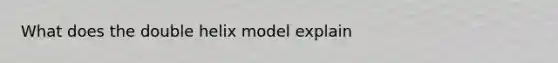 What does the double helix model explain