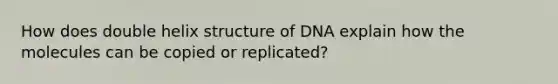 How does double helix structure of DNA explain how the molecules can be copied or replicated?