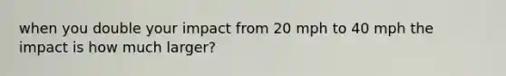 when you double your impact from 20 mph to 40 mph the impact is how much larger?