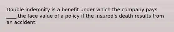 Double indemnity is a benefit under which the company pays ____ the face value of a policy if the insured's death results from an accident.