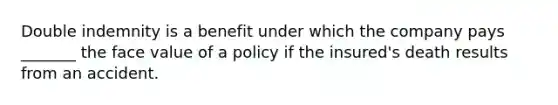 Double indemnity is a benefit under which the company pays _______ the face value of a policy if the insured's death results from an accident.