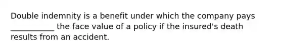 Double indemnity is a benefit under which the company pays ___________ the face value of a policy if the insured's death results from an accident.