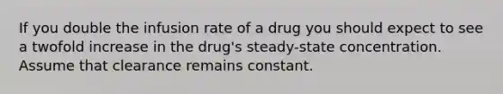 If you double the infusion rate of a drug you should expect to see a twofold increase in the drug's steady-state concentration. Assume that clearance remains constant.