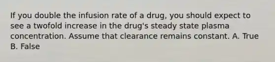 If you double the infusion rate of a drug, you should expect to see a twofold increase in the drug's steady state plasma concentration. Assume that clearance remains constant. A. True B. False