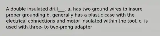 A double insulated drill___. a. has two ground wires to insure proper grounding b. generally has a plastic case with the electrical connections and motor insulated within the tool. c. is used with three- to two-prong adapter