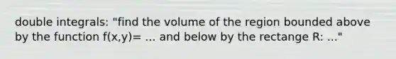 double integrals: "find the volume of the region bounded above by the function f(x,y)= ... and below by the rectange R: ..."