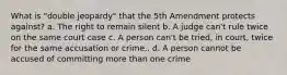 What is "double jeopardy" that the 5th Amendment protects against? a. The right to remain silent b. A judge can't rule twice on the same court case c. A person can't be tried, in court, twice for the same accusation or crime.. d. A person cannot be accused of committing more than one crime