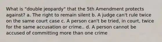 What is "double jeopardy" that the 5th Amendment protects against? a. The right to remain silent b. A judge can't rule twice on the same court case c. A person can't be tried, in court, twice for the same accusation or crime.. d. A person cannot be accused of committing more than one crime