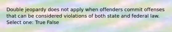 Double jeopardy does not apply when offenders commit offenses that can be considered violations of both state and federal law. Select one: True False