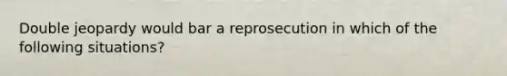 Double jeopardy would bar a reprosecution in which of the following situations?